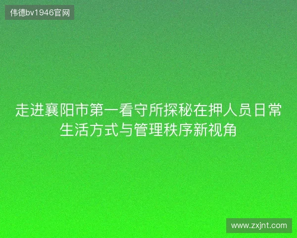 走进襄阳市第一看守所探秘在押人员日常生活方式与管理秩序新视角 走进襄阳市第一看守所探秘在押人员日常生活方式与管理秩序新视角