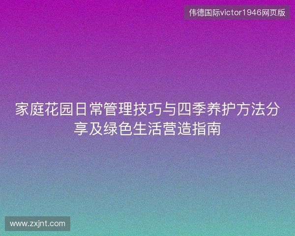 家庭花园日常管理技巧与四季养护方法分享及绿色生活营造指南 家庭花园日常管理技巧与四季养护方法分享及绿色生活营造指南