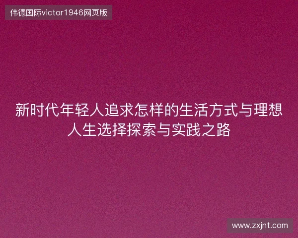 新时代年轻人追求怎样的生活方式与理想人生选择探索与实践之路 新时代年轻人追求怎样的生活方式与理想人生选择探索与实践之路